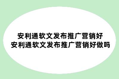 安利通软文发布推广营销好 安利通软文发布推广营销好做吗